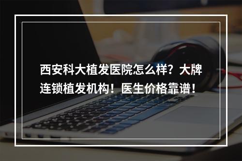 西安科大植发医院怎么样？大牌连锁植发机构！医生价格靠谱！