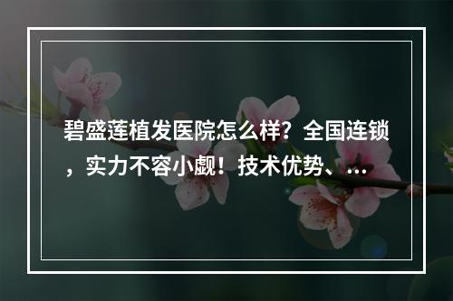 碧盛莲植发医院怎么样？全国连锁，实力不容小觑！技术优势、价格尽显