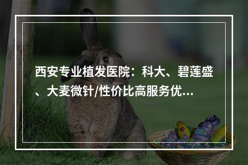 西安专业植发医院：科大、碧莲盛、大麦微针/性价比高服务优质