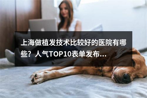 上海做植发技术比较好的医院有哪些？人气TOP10表单发布，就诊攻略查收