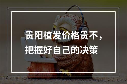 贵阳植发价格贵不，把握好自己的决策