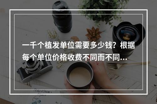 一千个植发单位需要多少钱？根据每个单位价格收费不同而不同！