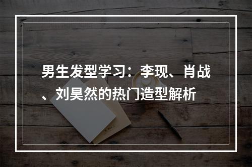 男生发型学习：李现、肖战、刘昊然的热门造型解析