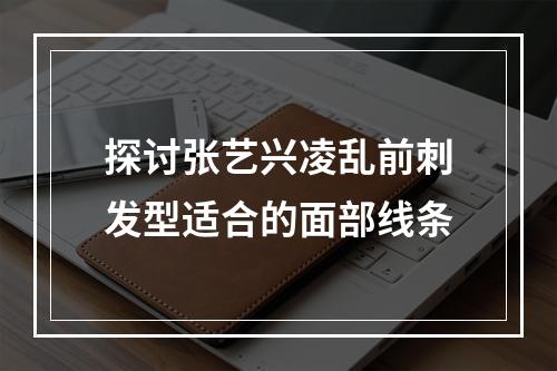 探讨张艺兴凌乱前刺发型适合的面部线条