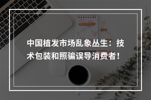 中国植发市场乱象丛生：技术包装和照骗误导消费者！