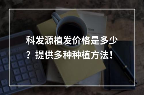 科发源植发价格是多少？提供多种种植方法！