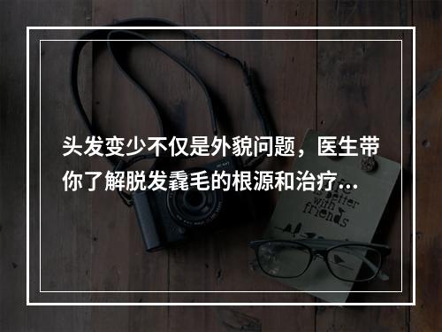 头发变少不仅是外貌问题，医生带你了解脱发毳毛的根源和治疗方法