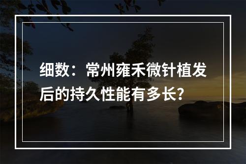 细数：常州雍禾微针植发后的持久性能有多长？