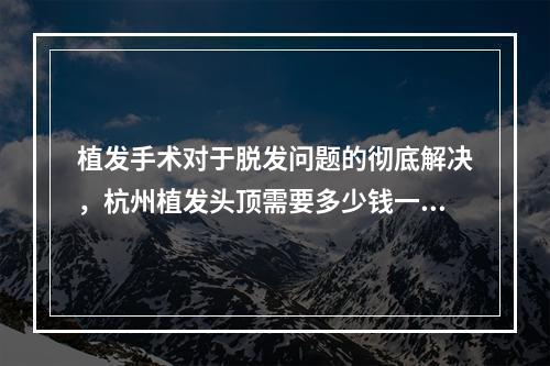 植发手术对于脱发问题的彻底解决，杭州植发头顶需要多少钱一个？