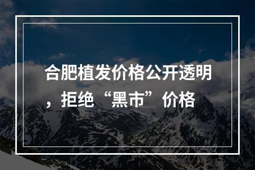 合肥植发价格公开透明，拒绝“黑市”价格