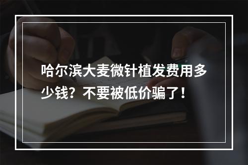 哈尔滨大麦微针植发费用多少钱？不要被低价骗了！