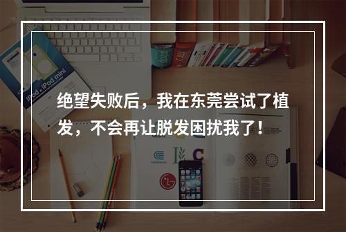 绝望失败后，我在东莞尝试了植发，不会再让脱发困扰我了！