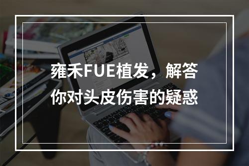 雍禾FUE植发，解答你对头皮伤害的疑惑