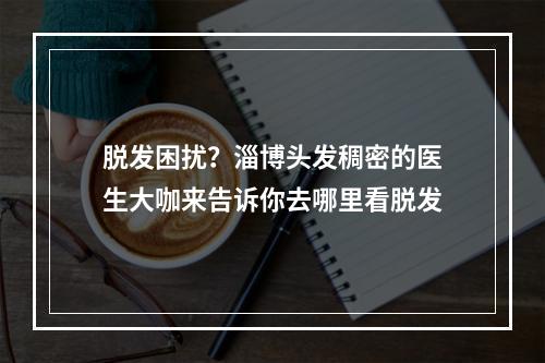 脱发困扰？淄博头发稠密的医生大咖来告诉你去哪里看脱发