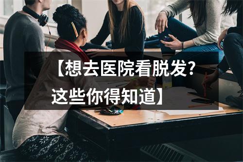 【想去医院看脱发? 这些你得知道】