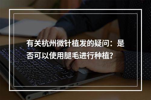 有关杭州微针植发的疑问：是否可以使用腿毛进行种植？