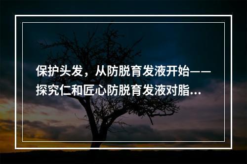 保护头发，从防脱育发液开始——探究仁和匠心防脱育发液对脂溢性脱发的功效