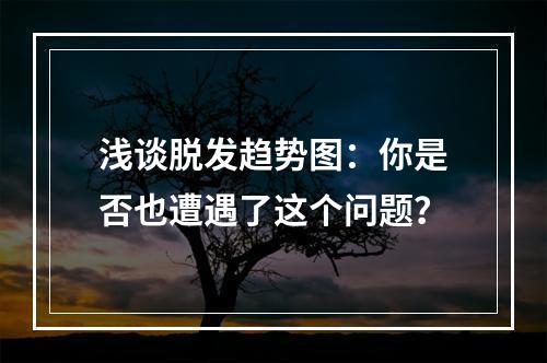 浅谈脱发趋势图：你是否也遭遇了这个问题？