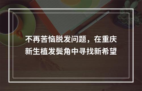 不再苦恼脱发问题，在重庆新生植发鬓角中寻找新希望