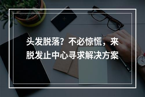 头发脱落？不必惊慌，来脱发止中心寻求解决方案