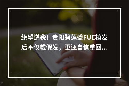 绝望逆袭！贵阳碧莲盛FUE植发后不仅戴假发，更还自信重回人群