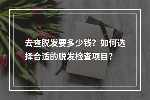 去查脱发要多少钱？如何选择合适的脱发检查项目？