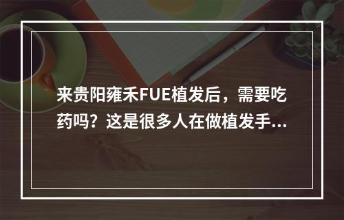 来贵阳雍禾FUE植发后，需要吃药吗？这是很多人在做植发手术前的疑问，下面就为大家详细介绍。