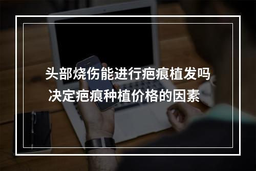 头部烧伤能进行疤痕植发吗 决定疤痕种植价格的因素