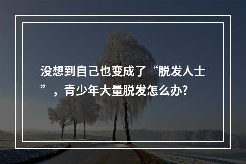 没想到自己也变成了“脱发人士”，青少年大量脱发怎么办？