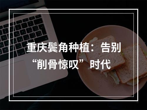 重庆鬓角种植：告别“削骨惊叹”时代