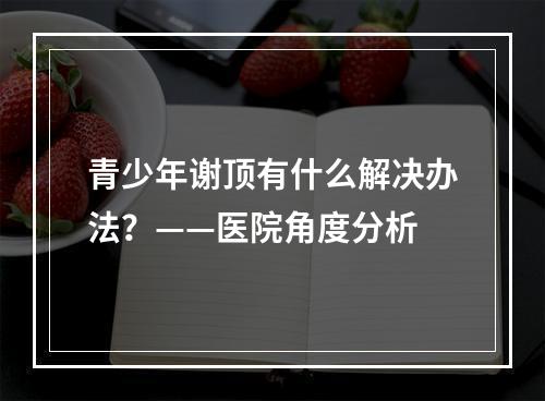 青少年谢顶有什么解决办法？——医院角度分析