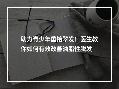 助力青少年重拾翠发！医生教你如何有效改善油脂性脱发