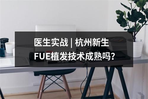 医生实战 | 杭州新生FUE植发技术成熟吗？