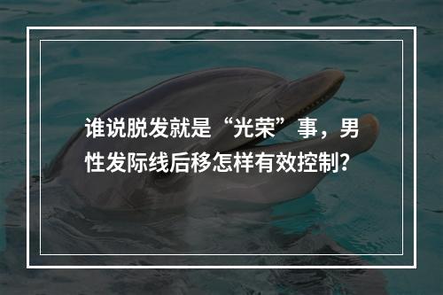 谁说脱发就是“光荣”事，男性发际线后移怎样有效控制？