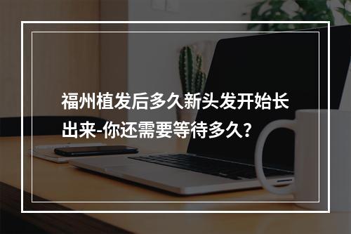 福州植发后多久新头发开始长出来-你还需要等待多久？