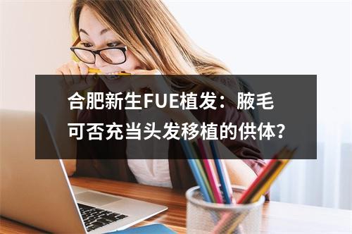 合肥新生FUE植发：腋毛可否充当头发移植的供体？