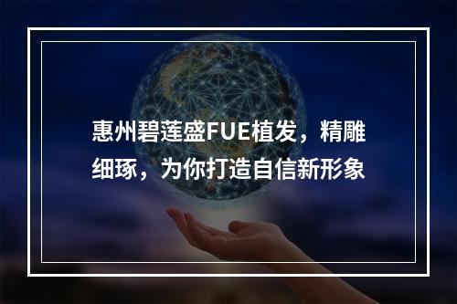 惠州碧莲盛FUE植发，精雕细琢，为你打造自信新形象