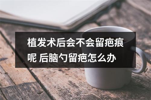 植发术后会不会留疤痕呢 后脑勺留疤怎么办