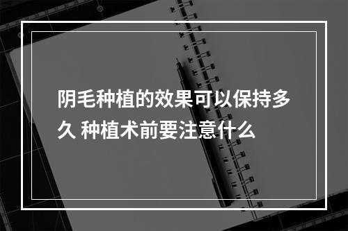 阴毛种植的效果可以保持多久 种植术前要注意什么