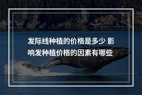 发际线种植的价格是多少 影响发种植价格的因素有哪些