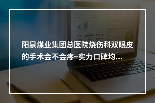 阳泉煤业集团总医院烧伤科双眼皮的手术会不会疼~实力口碑均有保障