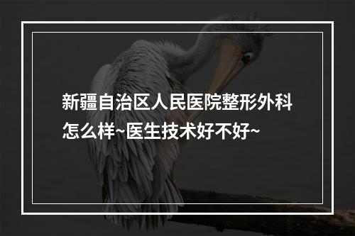 新疆自治区人民医院整形外科怎么样~医生技术好不好~