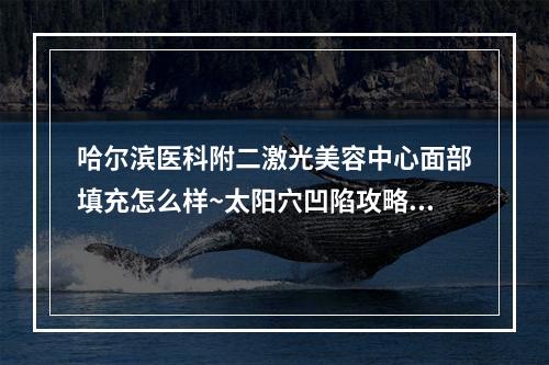 哈尔滨医科附二激光美容中心面部填充怎么样~太阳穴凹陷攻略分享