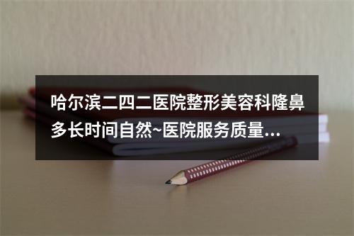 哈尔滨二四二医院整形美容科隆鼻多长时间自然~医院服务质量测评~