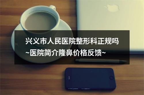 兴义市人民医院整形科正规吗~医院简介隆鼻价格反馈~