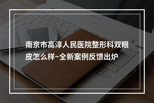 南京市高淳人民医院整形科双眼皮怎么样~全新案例反馈出炉