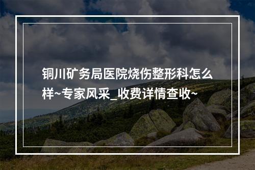 铜川矿务局医院烧伤整形科怎么样~专家风采_收费详情查收~