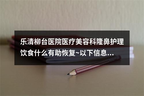 乐清柳台医院医疗美容科隆鼻护理饮食什么有助恢复~以下信息有价值