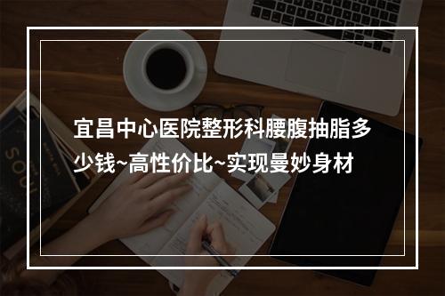 宜昌中心医院整形科腰腹抽脂多少钱~高性价比~实现曼妙身材