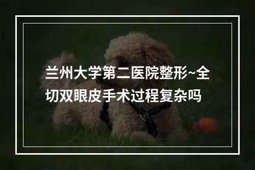 兰州大学第二医院整形~全切双眼皮手术过程复杂吗